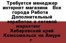  Требуется менеджер интернет-магазина - Все города Работа » Дополнительный заработок и сетевой маркетинг   . Хабаровский край,Комсомольск-на-Амуре г.